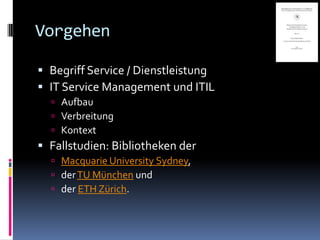 Vorgehen

 Begriff Service / Dienstleistung
 IT Service Management und ITIL
   Aufbau
   Verbreitung
   Kontext
 Fallstudien: Bibliotheken der
   Macquarie University Sydney,
   der TU München und
   der ETH Zürich.
 