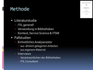 Methode

 Literaturstudie
   ITIL generell
   Verwendung in Bibliotheken
   Kontext, Service Science & ITSM
 Fallstudien
   Einheitliches Analyseraster
     aus ähnlich gelagerten Arbeiten
     aus eigenem Material
   Interviews
     Verantwortlichen der Bibliotheken
     ITIL Consultant
 
