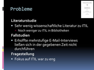 Probleme

Literaturstudie
 Sehr wenig wissenschaftliche Literatur zu ITIL
   Noch weniger zu ITIL in Bibliotheken
Fallstudien
 Erhoffte mehrstufige E-Mail-Interviews
  ließen sich in der gegebenen Zeit nicht
  durchführen
Fragestellung
 Fokus auf ITIL war zu eng
 