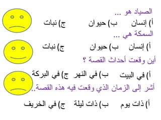 ‫الصياد هو ...‬
     ‫ج( نبات‬        ‫ب( حيوان‬      ‫أ( إنسان‬
                           ‫السمكة هي ...‬
     ‫ج( نبات‬        ‫أ( إنسان ب( حيوان‬
                  ‫أين وقعت أحداث القصة ؟‬
  ‫ب( في النهر ج( في البركة‬    ‫أ( في البيت‬
  ‫أشر إلى الزمان الذي وقعت فيه هذه القصة..‬
‫ب( ذات ليلة ج( في الخريف‬      ‫أ( ذات يوم‬
 
