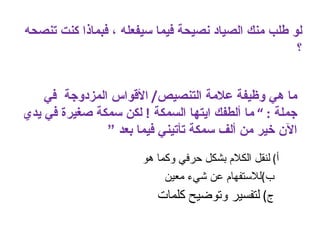 ‫لو طلب منك الصياد نصيحة فيما سيفعله ، فبماذا كنت تنصحه‬
                                                     ‫؟‬


    ‫ما هي وظيفة علمة التنصيص/ القواس المزدوجة في‬
‫جملة : “ ما ألطفك ايتها السمكة ! لكن سمكة صغيرة في يدي‬
               ‫الن خير من ألف سمكة تأتيني فيما بعد “‬
                       ‫أ( لنقل الكلم بشكل حرفي وكما هو‬
                            ‫ب(للستفهام عن شيء معين‬
                          ‫ج( لتفسير وتوضيح كلمات‬
 