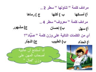 ‫مرادف كلمة “ تناولها “ سطر 2 ..‬
         ‫ج ( رماها‬          ‫ب ( أكلها‬      ‫أ( أمسكها‬
                   ‫مرادف كلمة “ معروف” سطر 4 ..‬
‫ج( مشهور‬                  ‫ب( إحسان‬        ‫أ( سهل‬
       ‫أي من الكلمات التالية على وزن كلمة “ ّ ّاد“؟‬
            ‫صي‬
       ‫ج( الن ّار‬
         ‫ج‬               ‫ب( الطبيب‬         ‫أ( الح ّاد‬
                                             ‫د‬
   ‫أنا أستنتج أن غالبية‬
   ‫أصحاب المهن على‬
       ‫وزن “ف ّال “‬
           ‫ع‬
 