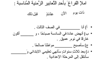‫امل الْفراغ َ بأح ِ ال ّعابير ال ّمنية ال ُناسبة :‬
         ‫م‬        ‫ز‬         ‫د ت‬
           ‫قبل ذلك‬       ‫ع دئذ‬
                         ‫ِنْ َ ِ ٍ‬   ‫الن‬    ‫ذات يوم‬


             ‫أ( أنا _________ في الصف الثالث .‬             ‫•‬
 ‫ب( أنهض عادة في السادسة صبا ًا ، و ______ أكون‬
                  ‫ح‬                                        ‫•‬
                                ‫غار ًا في نوم ٍ عميق ٍ .‬
                                                   ‫ق‬
           ‫ج( سأصبح ________ مواط ًا صال ًا .‬
              ‫ح‬       ‫ن‬                                    ‫•‬
‫د( بعد ثل ِ سنوا ٍ َأنهي تعليمي البتدائي َ_______‬
         ‫و‬                       ‫تس‬         ‫ث‬              ‫•‬
                        ‫سأنتقل إلى المرحلة العدادية .‬
 