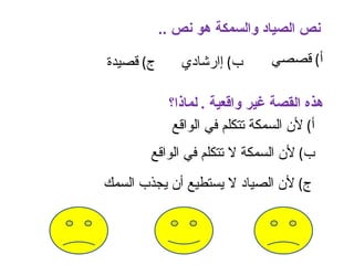 ‫نص الصياد والسمكة هو نص ..‬

‫ج( قصيدة‬      ‫ب( إارشادي‬       ‫أ( قصصي‬

            ‫هذه القصة غير واقعية . لماذا؟‬
             ‫أ( لن السمكة تتكلم في الواقع‬
       ‫ب( لن السمكة ل تتكلم في الواقع‬
‫ج( لن الصياد ل يستطيع أن يجذب السمك‬
 