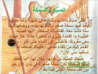 ‫صي و سمكة‬
                     ‫ال ّ ّاد َال ّ َ َ ُ‬
  ‫• َلْقى َ ّا ٌ ذا َ َوْ ٍ َ َ َ َ ُ في ال ّهْ ِ، َ َ ّا َ َ َها‬
        ‫ن ر ولم جذب‬               ‫أ صي د ت ي م شبكته‬
   ‫َ َ َ فيها َ َ َ ً َغي َ ً. َنا َ َها ِ َد ِ، َ َ َ َها في‬
              ‫سمكة ص رة ت ول بي ه ووضع‬                          ‫وجد‬
          ‫َّ ٍ كا َتْ َ َ ُ، َقا َتْ َ ُ ال ّ َ َ ُ: "َ ّها ال ّ ّاد‬
             ‫سلة ن معه ف ل له سمكة أي صي‬
  ‫ال ّ ّ ُ! ما الْفا ِ َ ُ ِ ّي ََنا َغي َ ٌ ِ ّا؟ َ ّ َ ِلْ َ‬
  ‫ئدة من وأ ص رة جد هل عم ت‬                                   ‫طيب‬
‫ء حت أ بر وع دئذ‬
‫َعي َعْرو ًا، َ َ َدْ َني ِلى الْمـا ِ َ ّى َكْ ُ َ ، َ ِنْ َ ِ ٍ‬
                                        ‫م م ف فأع ت إ‬
           ‫َ َ َـ ّ ُ ِ َيْ َ ِنْ ِلْقا ِ َفْسي ، َُفي ُ َ َضْعا َ ما‬
                ‫فأ دك أ ف‬                  ‫أتق دم إل ك م ت ء ن‬
                                              ‫َسْ َفي ُ ِ ّي ال َ".‬
                                                 ‫ن‬        ‫ت ت د من‬
        ‫َ ِ َ ال ّ ّاد ِنْ َوِْها، َقا َ لها: "ما َلْ َ َ ِ‬
        ‫أ طفك‬              ‫ضحك صي م ق ل و ل‬                           ‫•‬
    ‫َ ّ ُها ال ّ َ َ ُ! ل ِ ّ َ َ َ ً َغي َ ً في َدي ال َ َيْ ٌ‬
    ‫نخر‬               ‫أيت سمكة كن سمكة ص رة ي‬
                             ‫ِنْ َلْ ِ َ َ َ ٍ َأْتيني فيما َعْ ُ".‬
                                ‫بد‬               ‫م أ ف سمكة ت‬
 