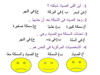 ‫1- أين ألقى الصياد شبكته ؟‬
          ‫ج( في النهر‬     ‫أ( في البحر ب ( في البركة‬
             ‫2- وجد الصياد في الشبكة بعد أن جذبها ..‬
    ‫ج( سمكة صغيرة‬         ‫أ( سمكة كبيرة ب( عش ًا‬
                           ‫ب‬
                    ‫3- تحدثت السمكة مع الصياد وهي ..‬
        ‫ج( في النهر‬       ‫ب( في يده‬      ‫أ( في السلة‬
               ‫4- الشخصيات المركزية في النص هم ..‬
‫ج( الصياد والسمكة م ًا‬
 ‫ع‬                        ‫ب( السمكة‬      ‫أ( الصياد‬
 