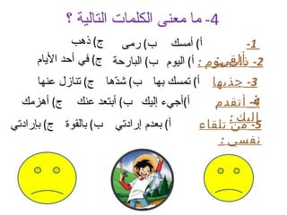 ‫4- ما معنى الكلمات التالية ؟‬
             ‫أ( أمسك ب( رمى ج( ذهب‬                ‫1-‬
                                            ‫ألقى:‬
     ‫2- ذات يوم : أ( اليوم ب( البارحة ج( في أحد اليام‬
     ‫أ( تمسك بها ب( ش ّها ج( تنازل عنها‬
                     ‫د‬                     ‫3- جذبها‬
  ‫ج( أهزمك‬    ‫أ(أجيء إليك ب( أبتعد عنك‬             ‫:‬
                                            ‫4- أتقدم‬
                                               ‫إليك :‬
‫أ( بعدم إرادتي ب( بالقوة ج( بإرادتي‬      ‫5- من تلقاء‬
                                            ‫نفسي :‬
 