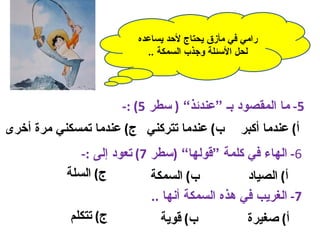 ‫رامي في مأزق يحتاج لحد يساعده‬
                           ‫لحل السئلة وجذب السمكة ..‬




                      ‫5- ما المقصود بـ “عندئذ” ) سطر 5( :-‬
‫ب( عندما تتركني ج( عندما تمسكني مرة أخرى‬         ‫أ( عندما أكبر‬
              ‫6- الهاء في كلمة “قولها” )سطر 7( تعود إلى :-‬
           ‫ج( السلة‬          ‫ب( السمكة‬         ‫أ( الصياد‬
                            ‫7- الغريب في هذه السمكة أنها ..‬
           ‫ج( تتكلم‬           ‫ب( قوية‬              ‫أ( صغيرة‬
 