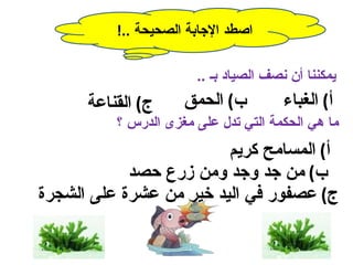 ‫اصطد الجابة الصحيحة ..!‬

                       ‫يمكننا أن نصف الصياد بـ ..‬
      ‫ج( القناعة‬     ‫ب( الحمق‬          ‫أ( الغباء‬
          ‫ما هي الحكمة التي تدل على مغزى الدرس ؟‬
                         ‫أ( المسامح كريم‬
            ‫ب( من جد وجد ومن زرع حصد‬
‫ج( عصفور في اليد خير من عشرة على الشجرة‬
 