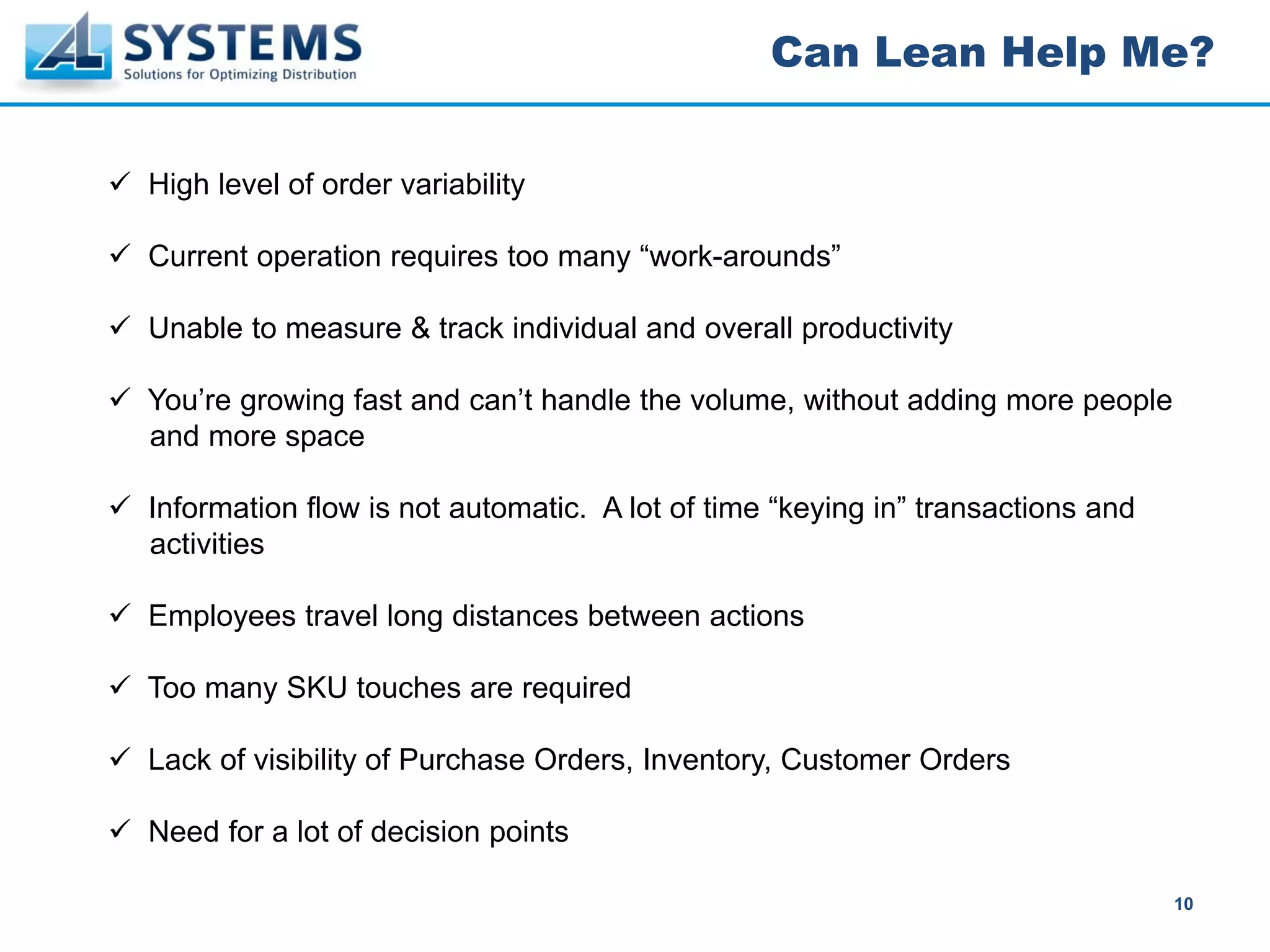 Can Lean Help Me?


High level of order variability

Current operation requires too many “work-arounds”

Unable to measure & track individual and overall productivity

You’re growing fast and can’t handle the volume, without adding more people
and more space

Information flow is not automatic. A lot of time “keying in” transactions and
activities

Employees travel long distances between actions

Too many SKU touches are required

Lack of visibility of Purchase Orders, Inventory, Customer Orders

Need for a lot of decision points

                                                                                10
 