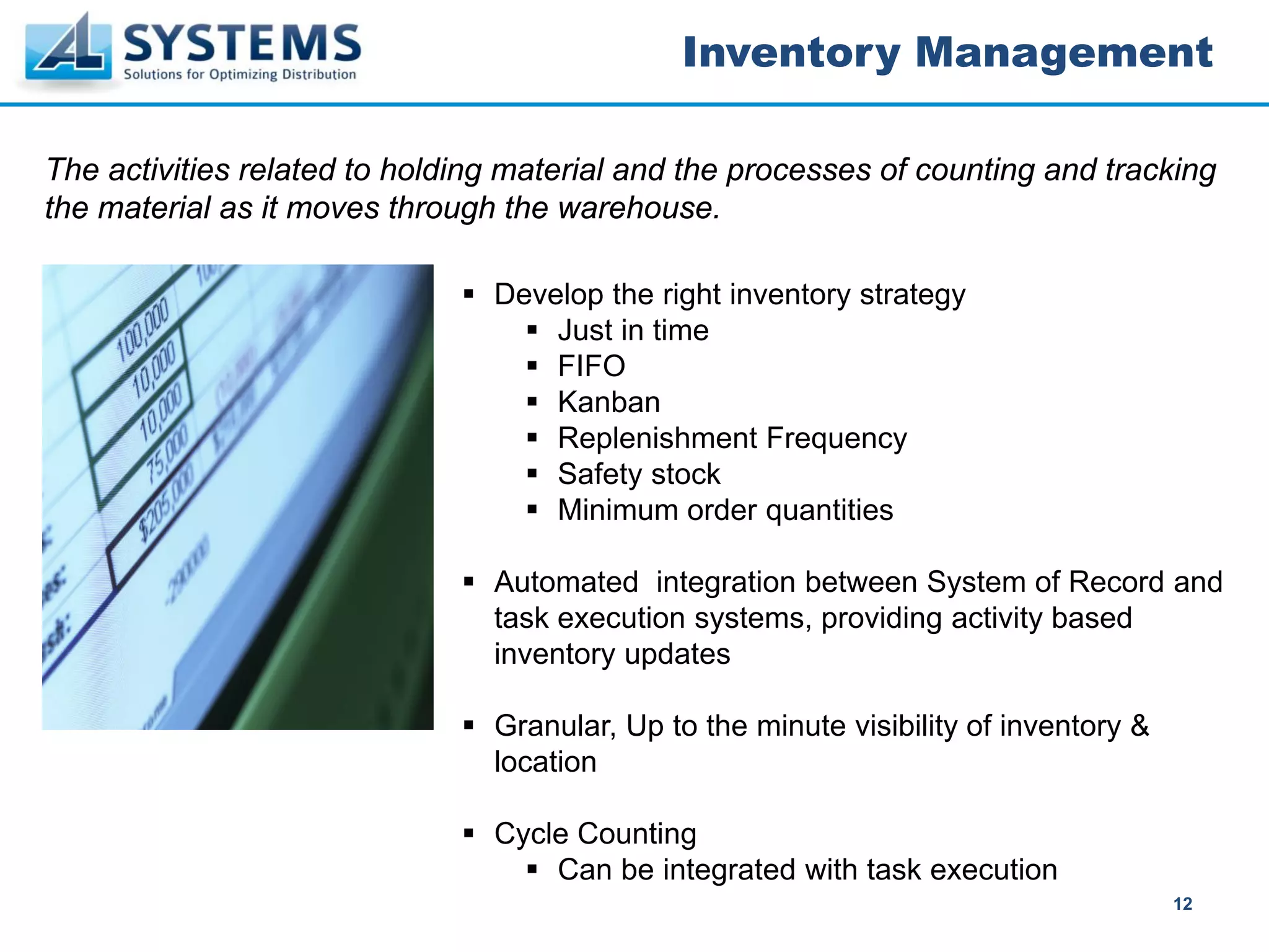 Inventory Management

The activities related to holding material and the processes of counting and tracking
the material as it moves through the warehouse.

                                Develop the right inventory strategy
                                    Just in time
                                    FIFO
                                    Kanban
                                    Replenishment Frequency
                                    Safety stock
                                    Minimum order quantities

                                Automated integration between System of Record and
                                task execution systems, providing activity based
                                inventory updates

                                Granular, Up to the minute visibility of inventory &
                                location

                                Cycle Counting
                                    Can be integrated with task execution
                                                                                       12
 