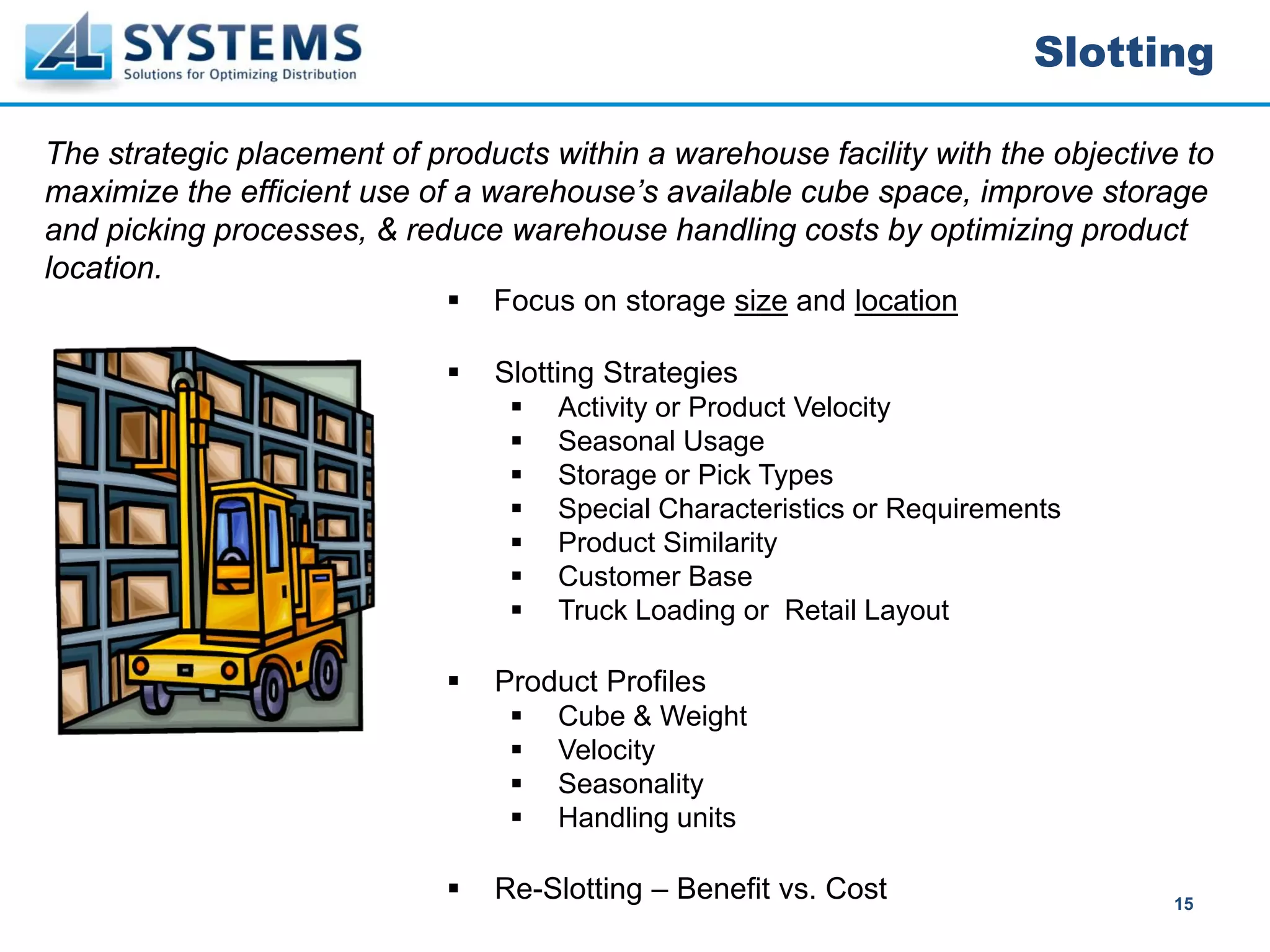 Slotting

The strategic placement of products within a warehouse facility with the objective to
maximize the efficient use of a warehouse’s available cube space, improve storage
and picking processes, & reduce warehouse handling costs by optimizing product
location.
                                Focus on storage size and location

                                Slotting Strategies
                                     Activity or Product Velocity
                                     Seasonal Usage
                                     Storage or Pick Types
                                     Special Characteristics or Requirements
                                     Product Similarity
                                     Customer Base
                                     Truck Loading or Retail Layout

                                Product Profiles
                                     Cube & Weight
                                     Velocity
                                     Seasonality
                                     Handling units

                                Re-Slotting – Benefit vs. Cost                    15
 