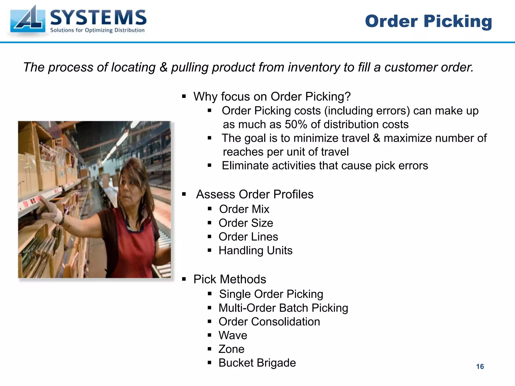 Order Picking

The process of locating & pulling product from inventory to fill a customer order.

                               Why focus on Order Picking?
                                    Order Picking costs (including errors) can make up
                                    as much as 50% of distribution costs
                                    The goal is to minimize travel & maximize number of
                                    reaches per unit of travel
                                    Eliminate activities that cause pick errors

                               Assess Order Profiles
                                   Order Mix
                                   Order Size
                                   Order Lines
                                   Handling Units

                               Pick Methods
                                   Single Order Picking
                                   Multi-Order Batch Picking
                                   Order Consolidation
                                   Wave
                                   Zone
                                   Bucket Brigade                                    16
 