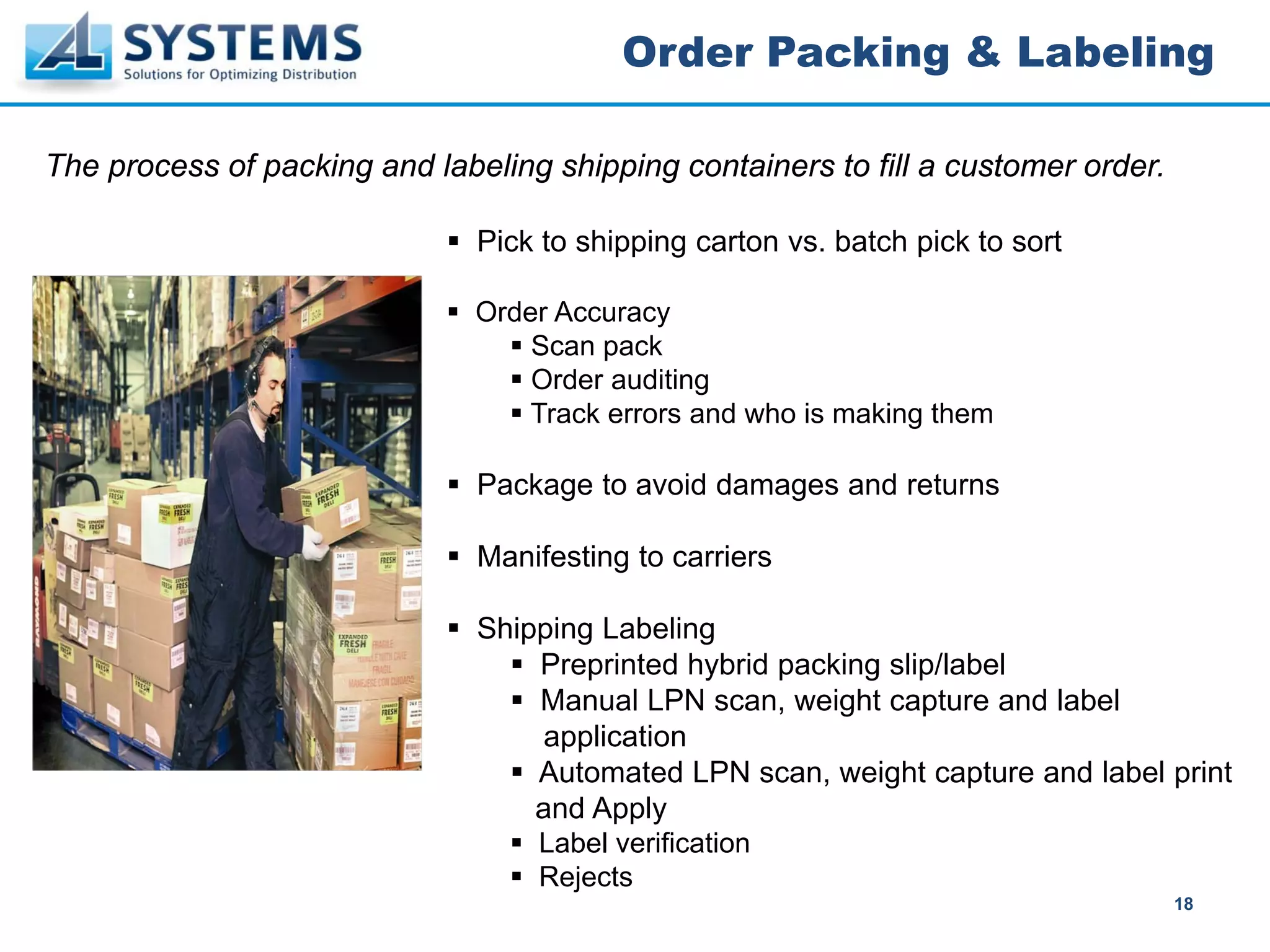 Order Packing & Labeling

The process of packing and labeling shipping containers to fill a customer order.

                               Pick to shipping carton vs. batch pick to sort

                               Order Accuracy
                                   Scan pack
                                   Order auditing
                                   Track errors and who is making them

                               Package to avoid damages and returns

                               Manifesting to carriers

                               Shipping Labeling
                                   Preprinted hybrid packing slip/label
                                   Manual LPN scan, weight capture and label
                                    application
                                   Automated LPN scan, weight capture and label print
                                   and Apply
                                   Label verification
                                   Rejects
                                                                                    18
 