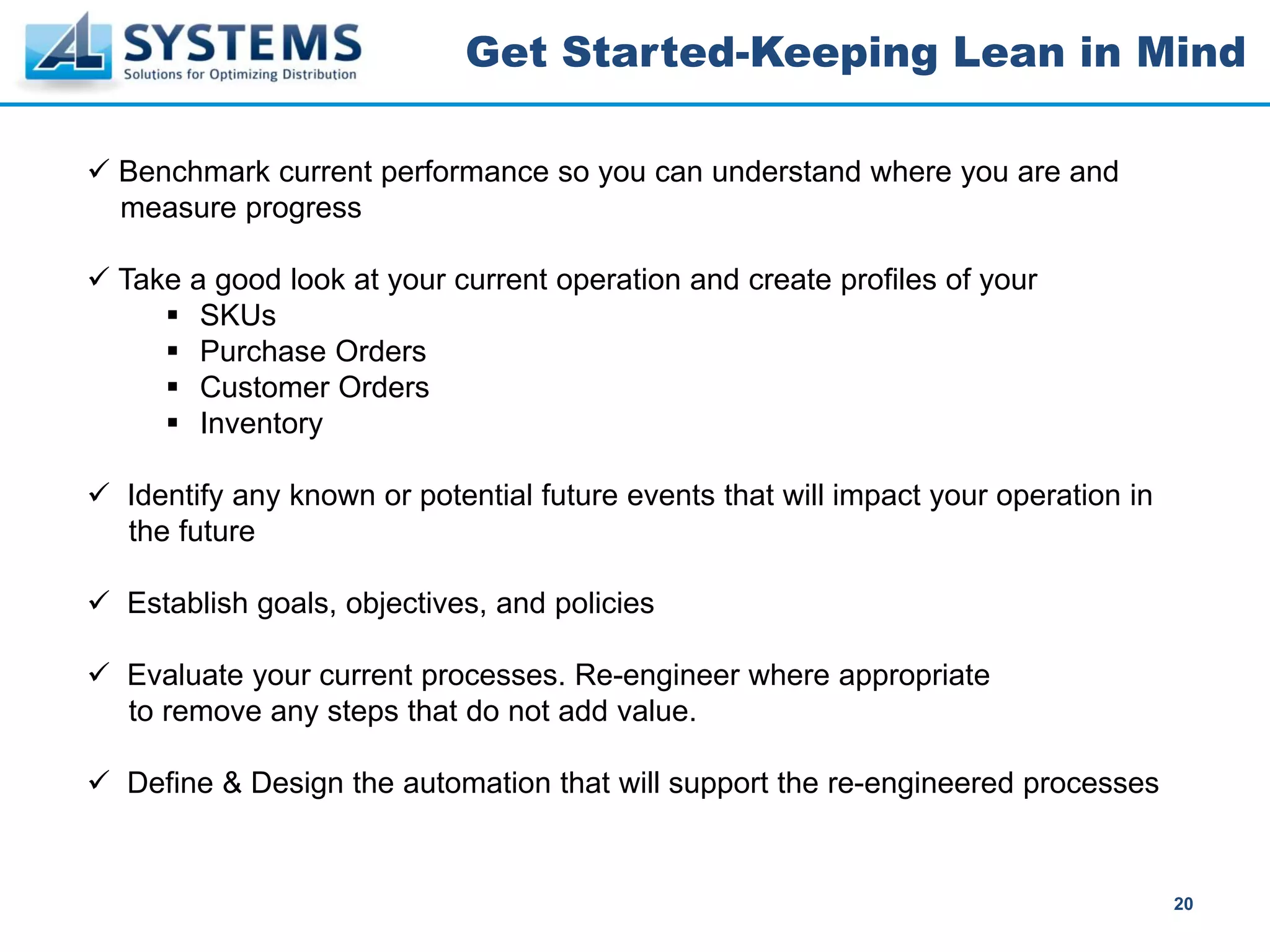 Get Started-Keeping Lean in Mind

Benchmark current performance so you can understand where you are and
measure progress

Take a good look at your current operation and create profiles of your
      SKUs
      Purchase Orders
      Customer Orders
      Inventory

Identify any known or potential future events that will impact your operation in
the future

Establish goals, objectives, and policies

Evaluate your current processes. Re-engineer where appropriate
to remove any steps that do not add value.

Define & Design the automation that will support the re-engineered processes


                                                                                   20
 