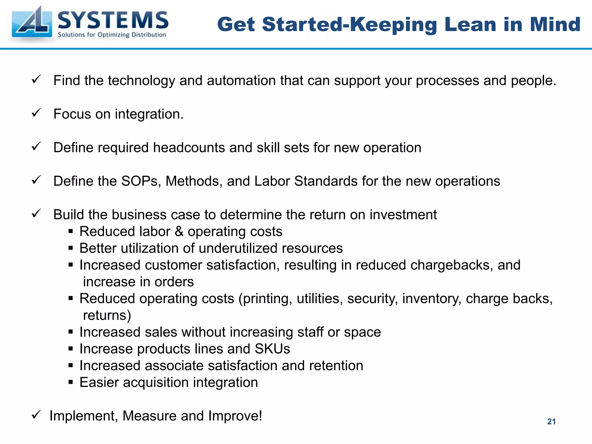 Get Started-Keeping Lean in Mind

Find the technology and automation that can support your processes and people.

Focus on integration.

Define required headcounts and skill sets for new operation

Define the SOPs, Methods, and Labor Standards for the new operations

Build the business case to determine the return on investment
    Reduced labor & operating costs
    Better utilization of underutilized resources
    Increased customer satisfaction, resulting in reduced chargebacks, and
     increase in orders
    Reduced operating costs (printing, utilities, security, inventory, charge backs,
     returns)
    Increased sales without increasing staff or space
    Increase products lines and SKUs
    Increased associate satisfaction and retention
    Easier acquisition integration

Implement, Measure and Improve!                                                    21
 