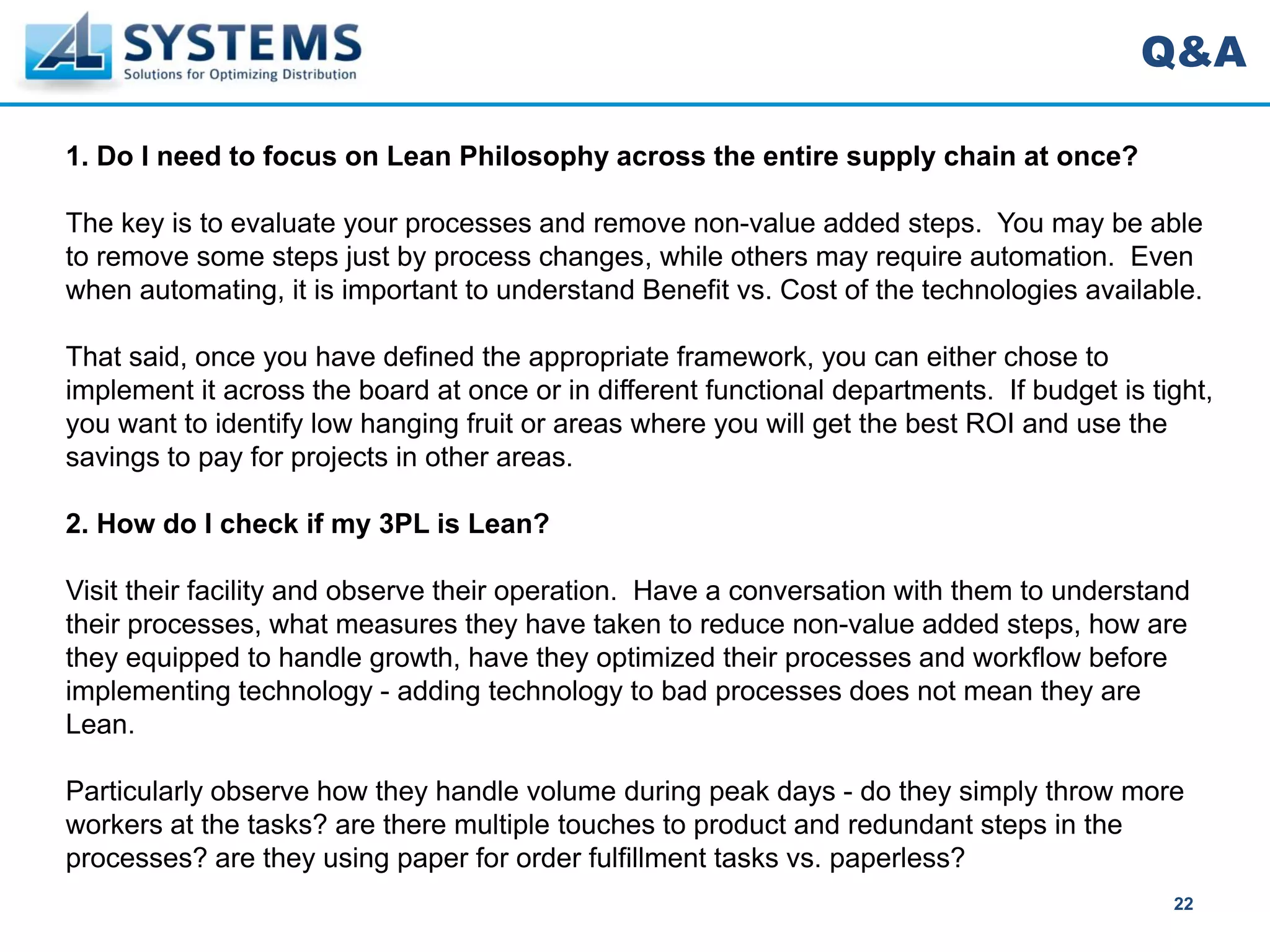 Q&A

1. Do I need to focus on Lean Philosophy across the entire supply chain at once?

The key is to evaluate your processes and remove non-value added steps. You may be able
to remove some steps just by process changes, while others may require automation. Even
when automating, it is important to understand Benefit vs. Cost of the technologies available.

That said, once you have defined the appropriate framework, you can either chose to
implement it across the board at once or in different functional departments. If budget is tight,
you want to identify low hanging fruit or areas where you will get the best ROI and use the
savings to pay for projects in other areas.

2. How do I check if my 3PL is Lean?

Visit their facility and observe their operation. Have a conversation with them to understand
their processes, what measures they have taken to reduce non-value added steps, how are
they equipped to handle growth, have they optimized their processes and workflow before
implementing technology - adding technology to bad processes does not mean they are
Lean.

Particularly observe how they handle volume during peak days - do they simply throw more
workers at the tasks? are there multiple touches to product and redundant steps in the
processes? are they using paper for order fulfillment tasks vs. paperless?
                                                                                             22
 