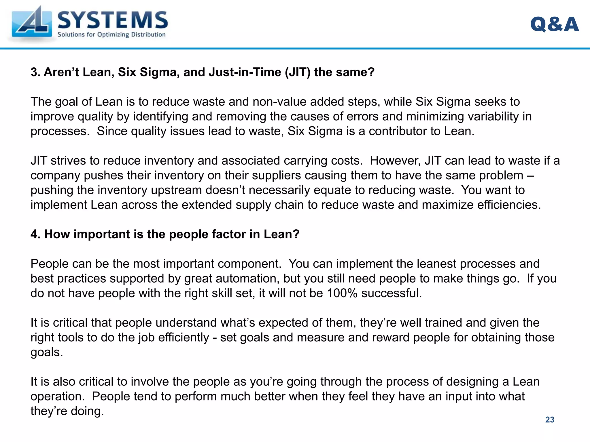 Q&A

3. Aren’t Lean, Six Sigma, and Just-in-Time (JIT) the same?

The goal of Lean is to reduce waste and non-value added steps, while Six Sigma seeks to
improve quality by identifying and removing the causes of errors and minimizing variability in
processes. Since quality issues lead to waste, Six Sigma is a contributor to Lean.

JIT strives to reduce inventory and associated carrying costs. However, JIT can lead to waste if a
company pushes their inventory on their suppliers causing them to have the same problem –
pushing the inventory upstream doesn’t necessarily equate to reducing waste. You want to
implement Lean across the extended supply chain to reduce waste and maximize efficiencies.

4. How important is the people factor in Lean?

People can be the most important component. You can implement the leanest processes and
best practices supported by great automation, but you still need people to make things go. If you
do not have people with the right skill set, it will not be 100% successful.

It is critical that people understand what’s expected of them, they’re well trained and given the
right tools to do the job efficiently - set goals and measure and reward people for obtaining those
goals.

It is also critical to involve the people as you’re going through the process of designing a Lean
operation. People tend to perform much better when they feel they have an input into what
they’re doing.
                                                                                                    23
 