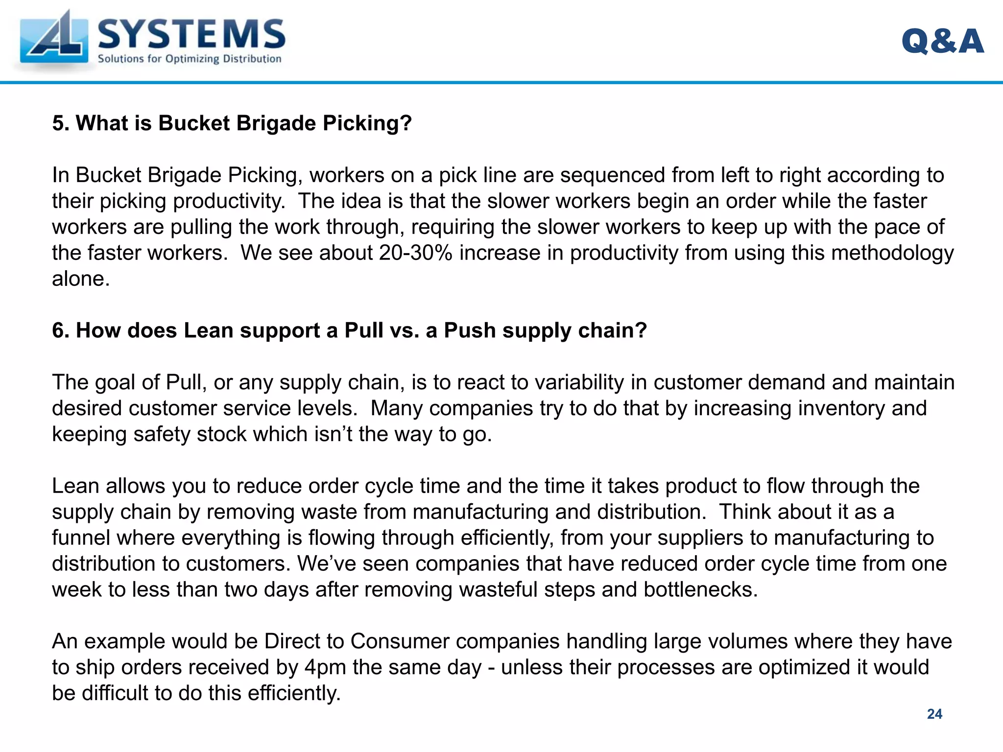 Q&A

5. What is Bucket Brigade Picking?

In Bucket Brigade Picking, workers on a pick line are sequenced from left to right according to
their picking productivity. The idea is that the slower workers begin an order while the faster
workers are pulling the work through, requiring the slower workers to keep up with the pace of
the faster workers. We see about 20-30% increase in productivity from using this methodology
alone.

6. How does Lean support a Pull vs. a Push supply chain?

The goal of Pull, or any supply chain, is to react to variability in customer demand and maintain
desired customer service levels. Many companies try to do that by increasing inventory and
keeping safety stock which isn’t the way to go.

Lean allows you to reduce order cycle time and the time it takes product to flow through the
supply chain by removing waste from manufacturing and distribution. Think about it as a
funnel where everything is flowing through efficiently, from your suppliers to manufacturing to
distribution to customers. We’ve seen companies that have reduced order cycle time from one
week to less than two days after removing wasteful steps and bottlenecks.

An example would be Direct to Consumer companies handling large volumes where they have
to ship orders received by 4pm the same day - unless their processes are optimized it would
be difficult to do this efficiently.
                                                                                             24
 