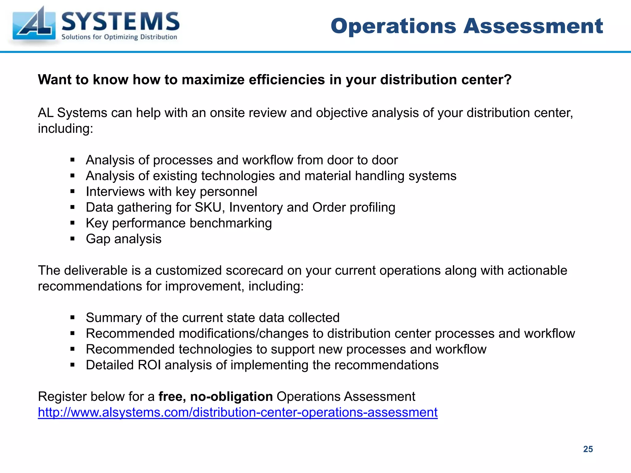 Operations Assessment

Want to know how to maximize efficiencies in your distribution center?

AL Systems can help with an onsite review and objective analysis of your distribution center,
including:

        Analysis of processes and workflow from door to door
        Analysis of existing technologies and material handling systems
        Interviews with key personnel
        Data gathering for SKU, Inventory and Order profiling
        Key performance benchmarking
        Gap analysis

The deliverable is a customized scorecard on your current operations along with actionable
recommendations for improvement, including:

        Summary of the current state data collected
        Recommended modifications/changes to distribution center processes and workflow
        Recommended technologies to support new processes and workflow
        Detailed ROI analysis of implementing the recommendations

Register below for a free, no-obligation Operations Assessment
http://www.alsystems.com/distribution-center-operations-assessment

                                                                                                25
 