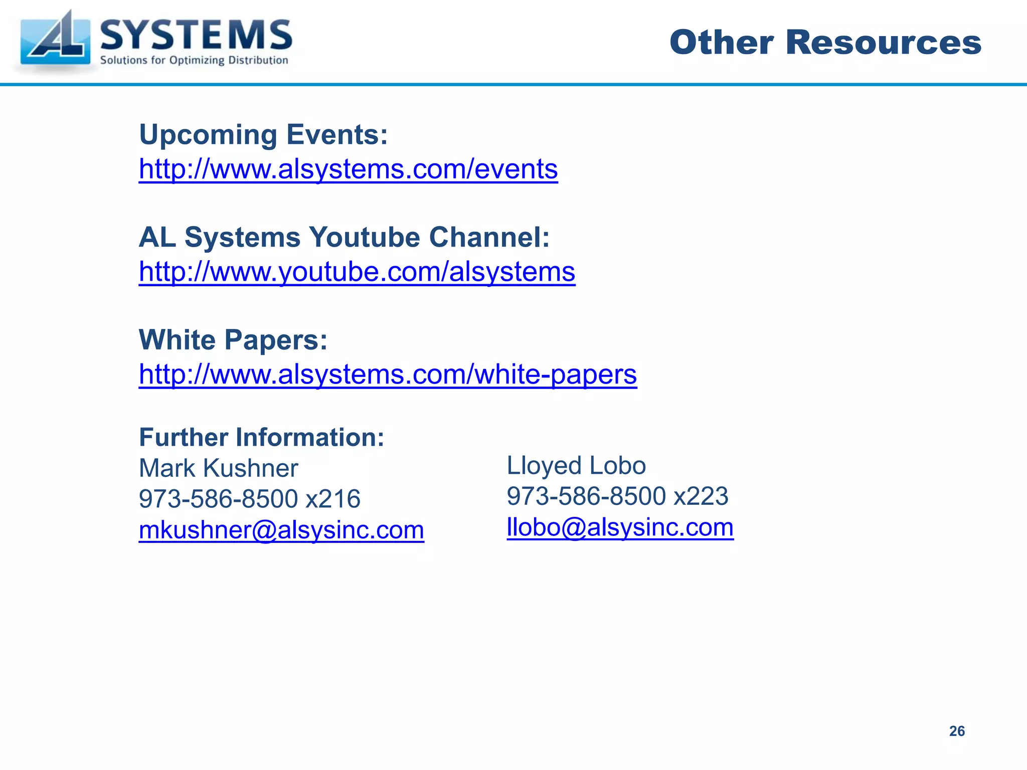 Other Resources

Upcoming Events:
http://www.alsystems.com/events

AL Systems Youtube Channel:
http://www.youtube.com/alsystems

White Papers:
http://www.alsystems.com/white-papers

Further Information:
Mark Kushner               Lloyed Lobo
973-586-8500 x216          973-586-8500 x223
mkushner@alsysinc.com      llobo@alsysinc.com




                                                     26
 