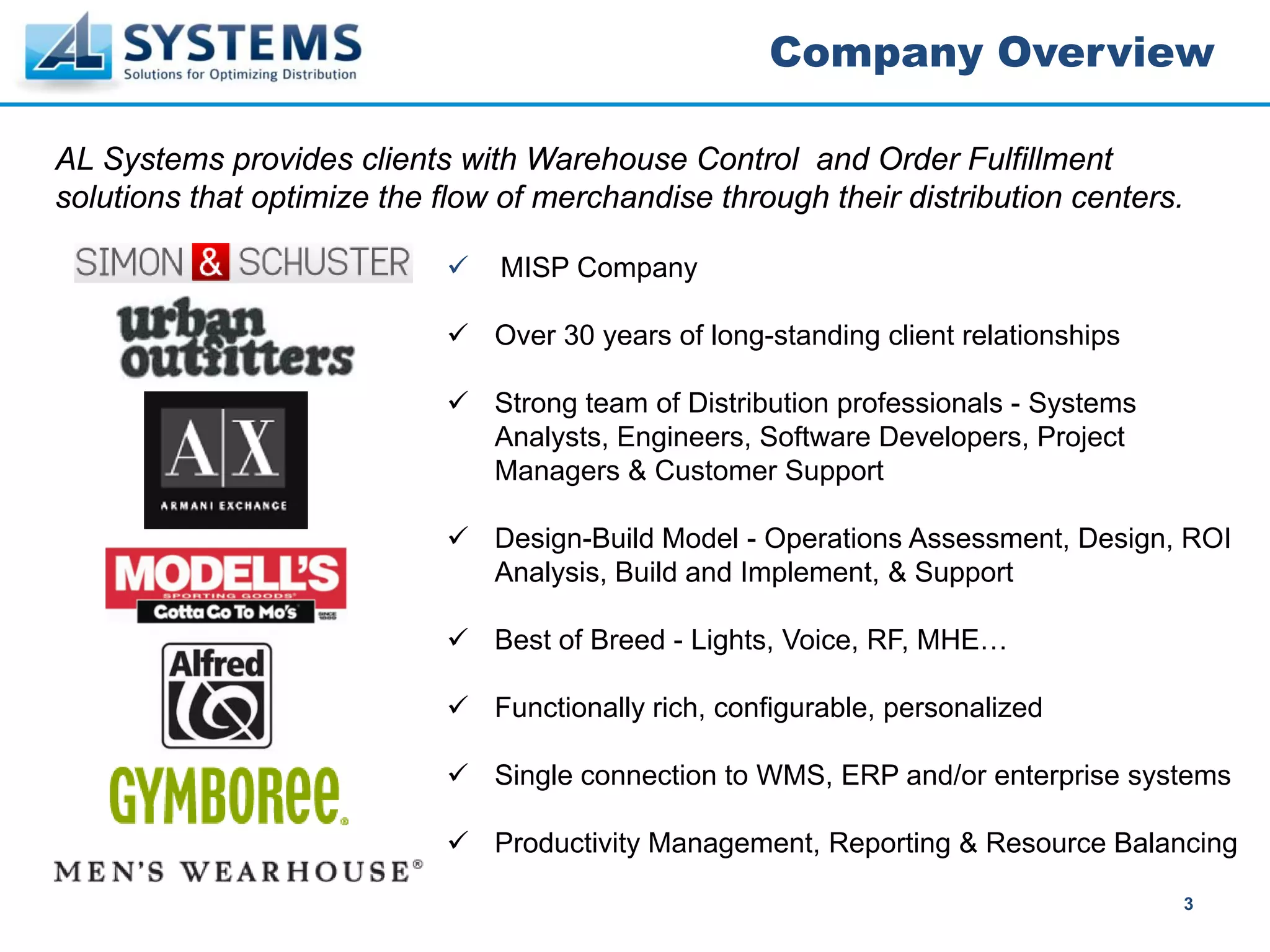 Company Overview

AL Systems provides clients with Warehouse Control and Order Fulfillment
solutions that optimize the flow of merchandise through their distribution centers.

                                MISP Company

                                Over 30 years of long-standing client relationships

                                Strong team of Distribution professionals - Systems
                                Analysts, Engineers, Software Developers, Project
                                Managers & Customer Support

                                Design-Build Model - Operations Assessment, Design, ROI
                                Analysis, Build and Implement, & Support

                                Best of Breed - Lights, Voice, RF, MHE…

                                Functionally rich, configurable, personalized

                                Single connection to WMS, ERP and/or enterprise systems

                                Productivity Management, Reporting & Resource Balancing

                                                                                      3
 