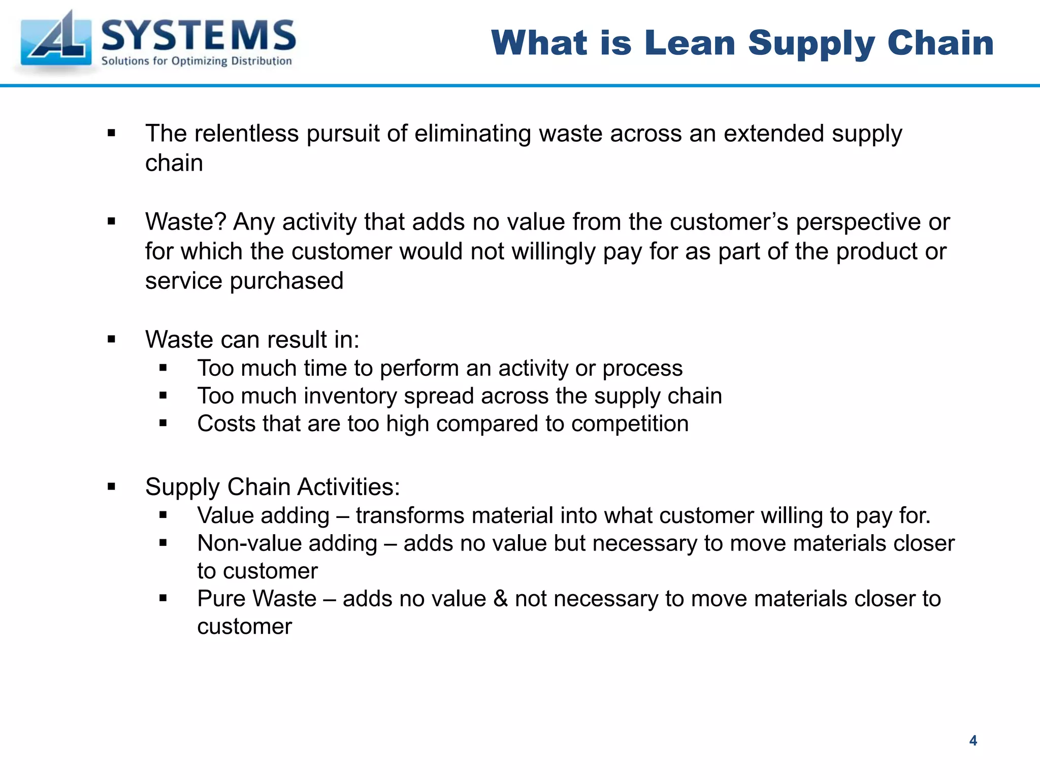 What is Lean Supply Chain

The relentless pursuit of eliminating waste across an extended supply
chain

Waste? Any activity that adds no value from the customer’s perspective or
for which the customer would not willingly pay for as part of the product or
service purchased

Waste can result in:
    Too much time to perform an activity or process
    Too much inventory spread across the supply chain
    Costs that are too high compared to competition

Supply Chain Activities:
    Value adding – transforms material into what customer willing to pay for.
    Non-value adding – adds no value but necessary to move materials closer
    to customer
    Pure Waste – adds no value & not necessary to move materials closer to
    customer



                                                                                4
 