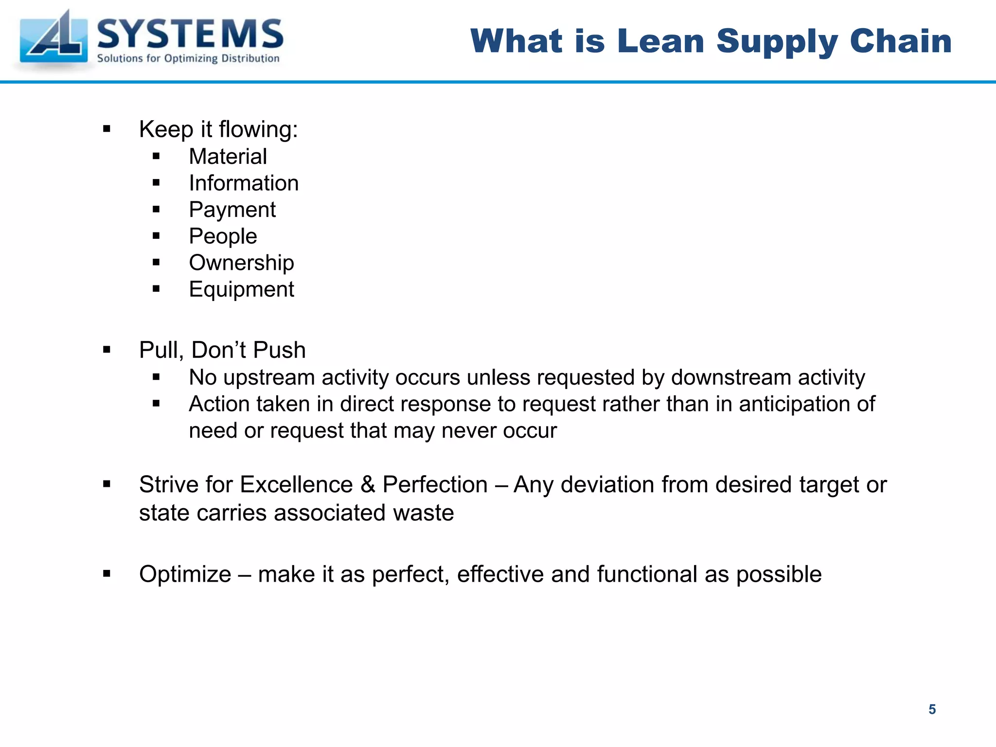 What is Lean Supply Chain

Keep it flowing:
    Material
    Information
    Payment
    People
    Ownership
    Equipment

Pull, Don’t Push
    No upstream activity occurs unless requested by downstream activity
    Action taken in direct response to request rather than in anticipation of
    need or request that may never occur

Strive for Excellence & Perfection – Any deviation from desired target or
state carries associated waste

Optimize – make it as perfect, effective and functional as possible




                                                                                5
 