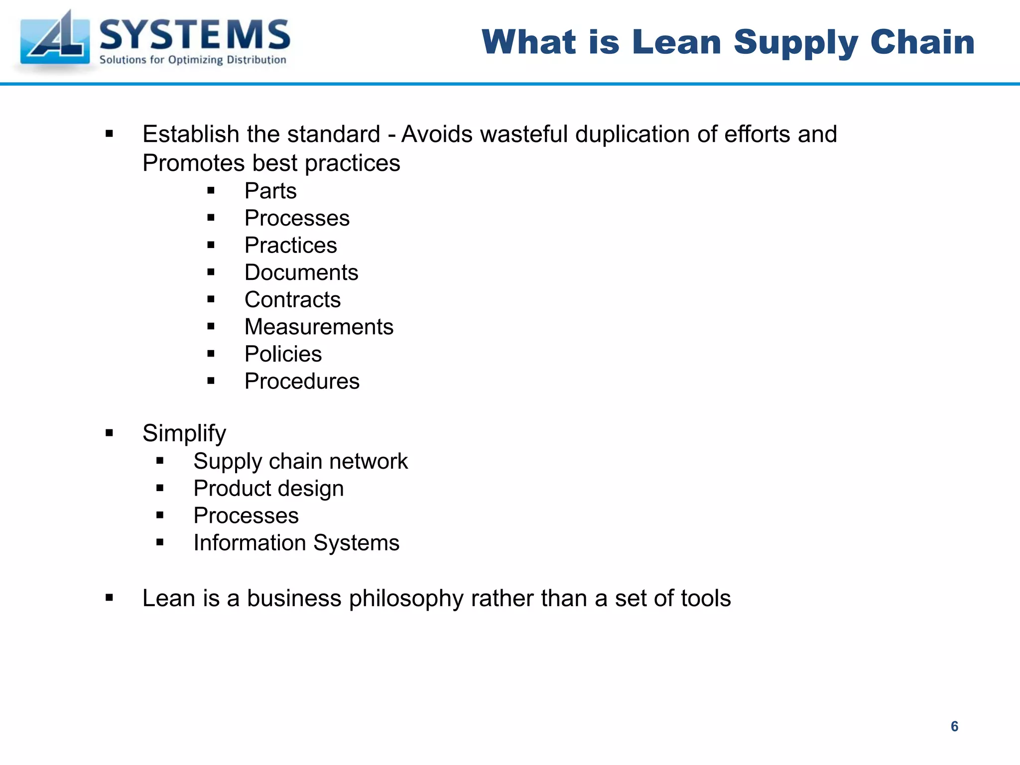 What is Lean Supply Chain

Establish the standard - Avoids wasteful duplication of efforts and
Promotes best practices
           Parts
           Processes
           Practices
           Documents
           Contracts
           Measurements
           Policies
           Procedures

Simplify
    Supply chain network
    Product design
    Processes
    Information Systems

Lean is a business philosophy rather than a set of tools




                                                                      6
 