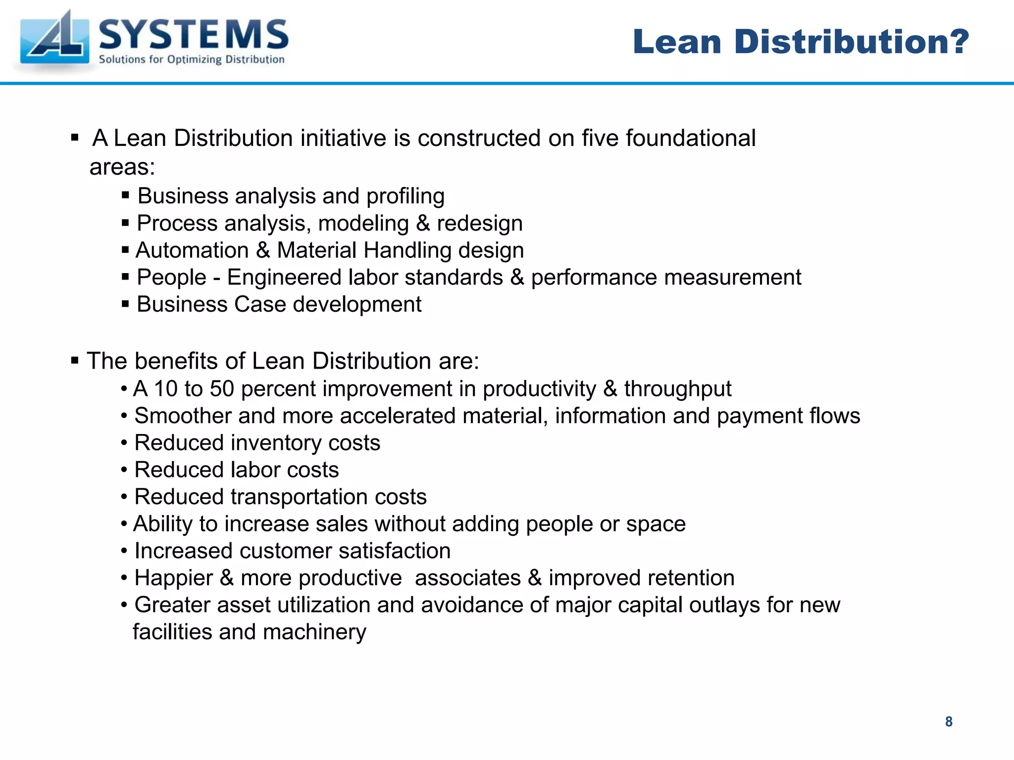 Lean Distribution?

A Lean Distribution initiative is constructed on five foundational
areas:
    Business analysis and profiling
    Process analysis, modeling & redesign
    Automation & Material Handling design
    People - Engineered labor standards & performance measurement
    Business Case development

The benefits of Lean Distribution are:
   • A 10 to 50 percent improvement in productivity & throughput
   • Smoother and more accelerated material, information and payment flows
   • Reduced inventory costs
   • Reduced labor costs
   • Reduced transportation costs
   • Ability to increase sales without adding people or space
   • Increased customer satisfaction
   • Happier & more productive associates & improved retention
   • Greater asset utilization and avoidance of major capital outlays for new
     facilities and machinery


                                                                                8
 