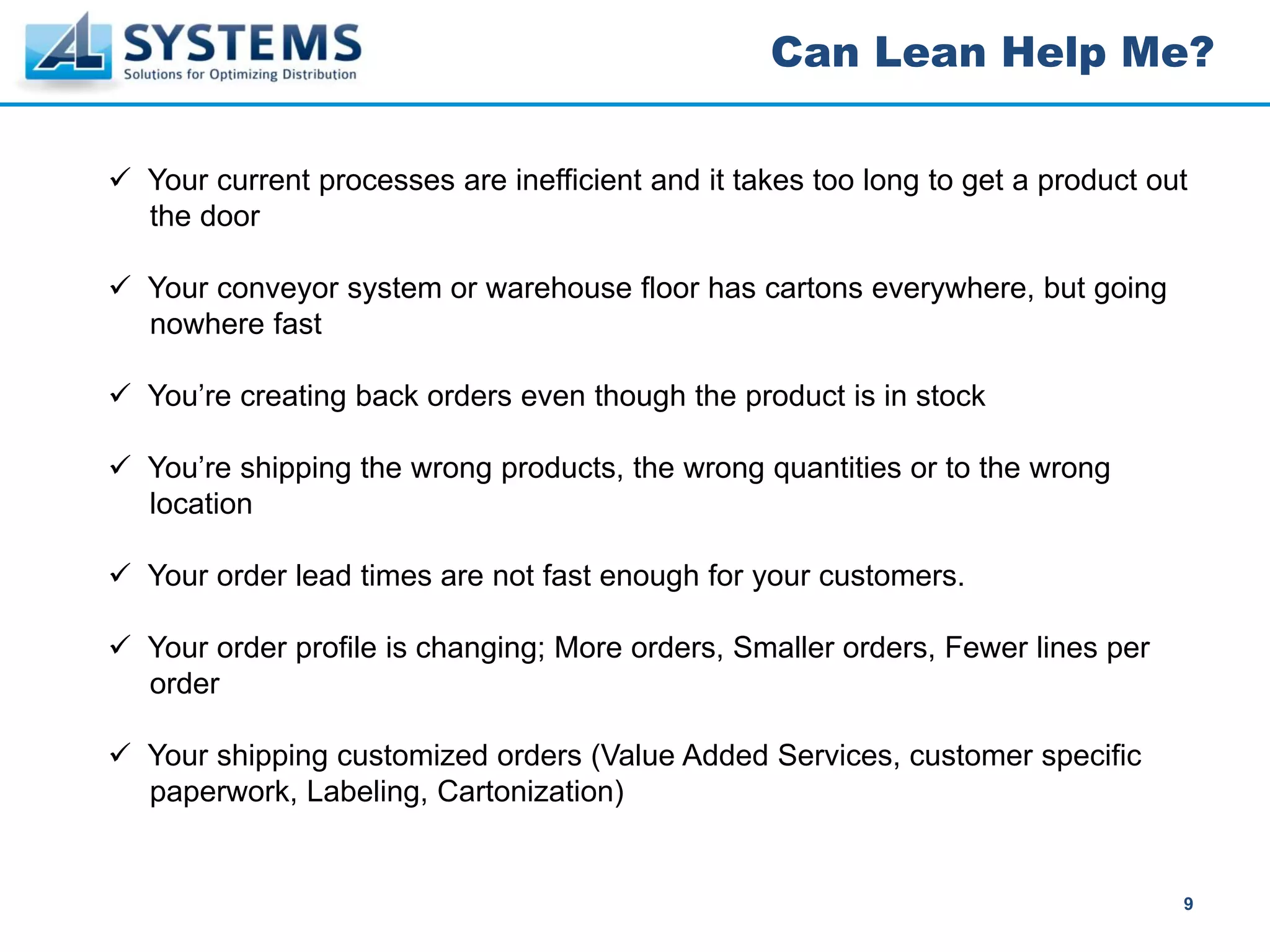 Can Lean Help Me?

Your current processes are inefficient and it takes too long to get a product out
the door

Your conveyor system or warehouse floor has cartons everywhere, but going
nowhere fast

You’re creating back orders even though the product is in stock

You’re shipping the wrong products, the wrong quantities or to the wrong
location

Your order lead times are not fast enough for your customers.

Your order profile is changing; More orders, Smaller orders, Fewer lines per
order

Your shipping customized orders (Value Added Services, customer specific
paperwork, Labeling, Cartonization)


                                                                                9
 