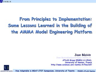From Principles to Implementation: Some Lessons Learned in the Building of the AMMA Model Engineering Platform Jean Bézivin  Jean.Bezivin{noSpamAt}univ-nantes.fr   ATLAS Group (INRIA & LINA), University of Nantes, France http://www.sciences.univ-nantes.fr/lina/atl/ 