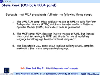 Steve Cook (OOPSLA 2004 panel) Suggests that MDA proponents fall into the following three camps: The UML PIM camp: MDA involves the use of UML to build Platform Independent Models (PIMs) which are transformed into Platform Specific Models (PSMs) from which code is generated. The MOF camp: MDA does not involve the use of UML, but instead the crucial technology is MOF, and the definition of modelling languages and language transformations using MOF. The Executable UML camp: MDA involves building a UML compiler, making it a first class programming language. Ref:  Steve Cook Blog @:  http://blogs.msdn.com/stevecook 