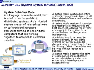 Microsoft DSI (Dynamic System Initiative) March 2005 A system model captures an entire system's composition in terms of all interrelated software and hardware components. A system model captures knowledge as prescriptive configurations and best practices, allowing the effects of changes to the system to be tested before the changes are implemented. Administrators do not need to operate directly on real-world systems but rather can model changes before committing to them. In this way, “what if” scenarios can be tried without impact to a business. A system model becomes the point of coordination and consistency across administrators who have separate but interdependent responsibilities. System Definition Model is a language, or a meta-model, that is used to create models of distributed systems. A distributed system is a set of related software or software and hardware resources running on one or more computers that are working together to accomplish a common function 