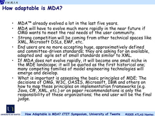 How adaptable is MDA? MDA™ already evolved a lot in the last five years. MDA will have to evolve much more rapidly in the near future if OMG wants to meet the real needs of the user community. Strong competition will be coming from other technical spaces like XML, Microsoft DSLs, EMF, etc. End users are no more accepting huge, approximatively defined and committee-driven standards; they are asking for an available, adapted and  agile set of small standards similar to XML. If MDA does not evolve rapidly, it will become one small niche in the MDE landscape; it will be quoted as the first historical one; many competing families of model engineering technologies will emerge and develop. What is important is assessing the basic principles of MDE; The decisions of OMG, W3C, OASIS, Microsoft, IBM and others on how to map these principles on implementation frameworks (e.g. Java, C#, XML, etc.) or on paper recommendations is only the responsibility of these organizations; the end user will be the final judge. 