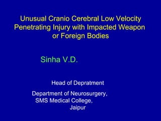 Unusual Cranio Cerebral Low Velocity
Penetrating Injury with Impacted Weapon
or Foreign Bodies
Sinha V.D.
Head of Depratment
Department of Neurosurgery,
SMS Medical College,
Jaipur
 
