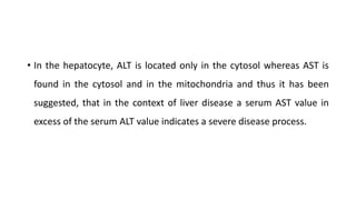 • In the hepatocyte, ALT is located only in the cytosol whereas AST is
found in the cytosol and in the mitochondria and thus it has been
suggested, that in the context of liver disease a serum AST value in
excess of the serum ALT value indicates a severe disease process.
 