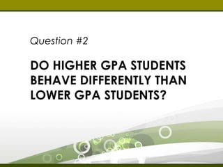 Question #2 
DO HIGHER GPA 
STUDENTS BEHAVE 
DIFFERENTLY THAN 
LOWER GPA STUDENTS? 
 