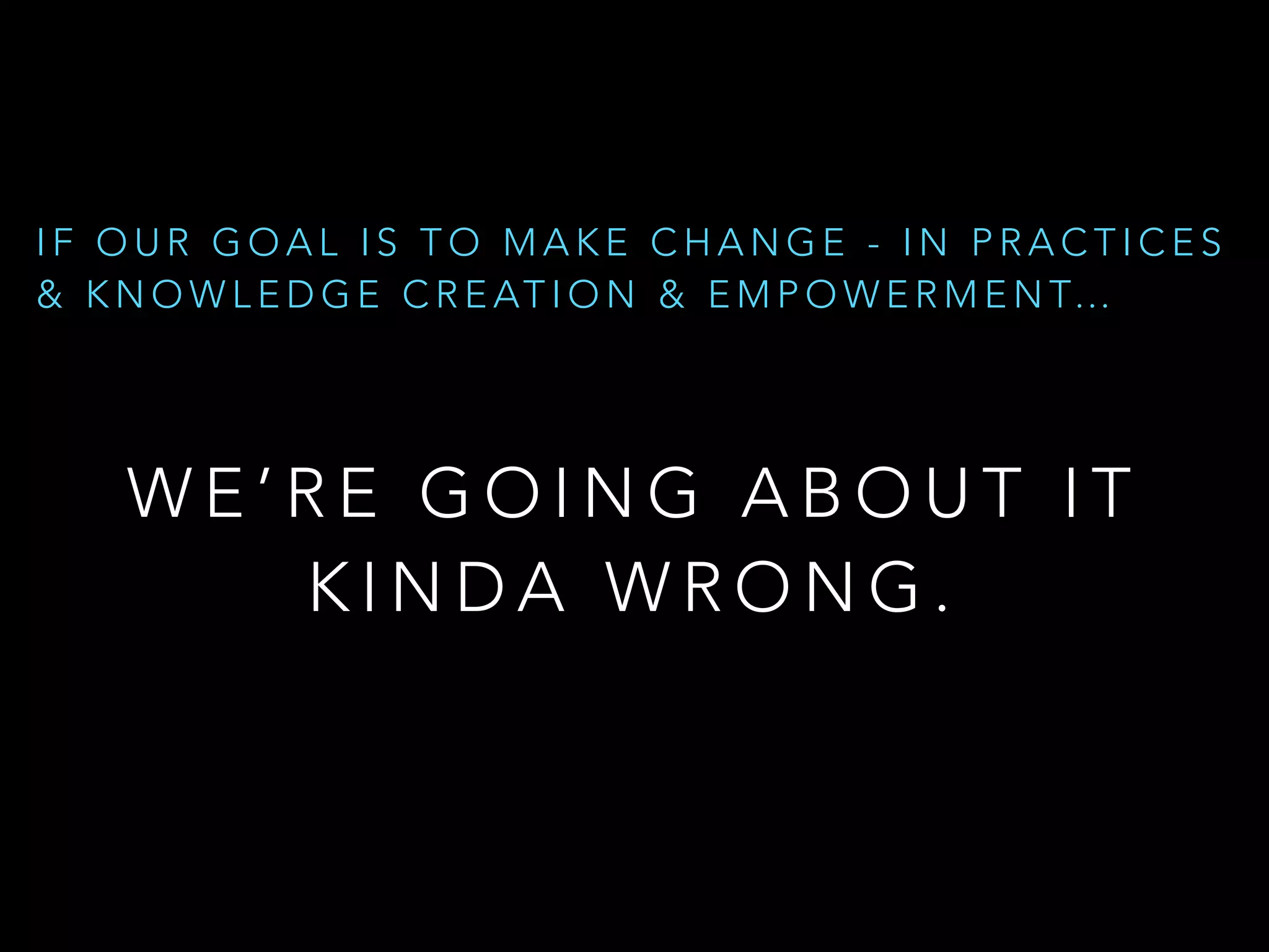 W E ’ R E G O I N G A B O U T I T  
K I N D A W R O N G .
I F O U R G O A L I S T O M A K E C H A N G E - I N P R A C T I C E S
& K N O W L E D G E C R E AT I O N & E M P O W E R M E N T…
 