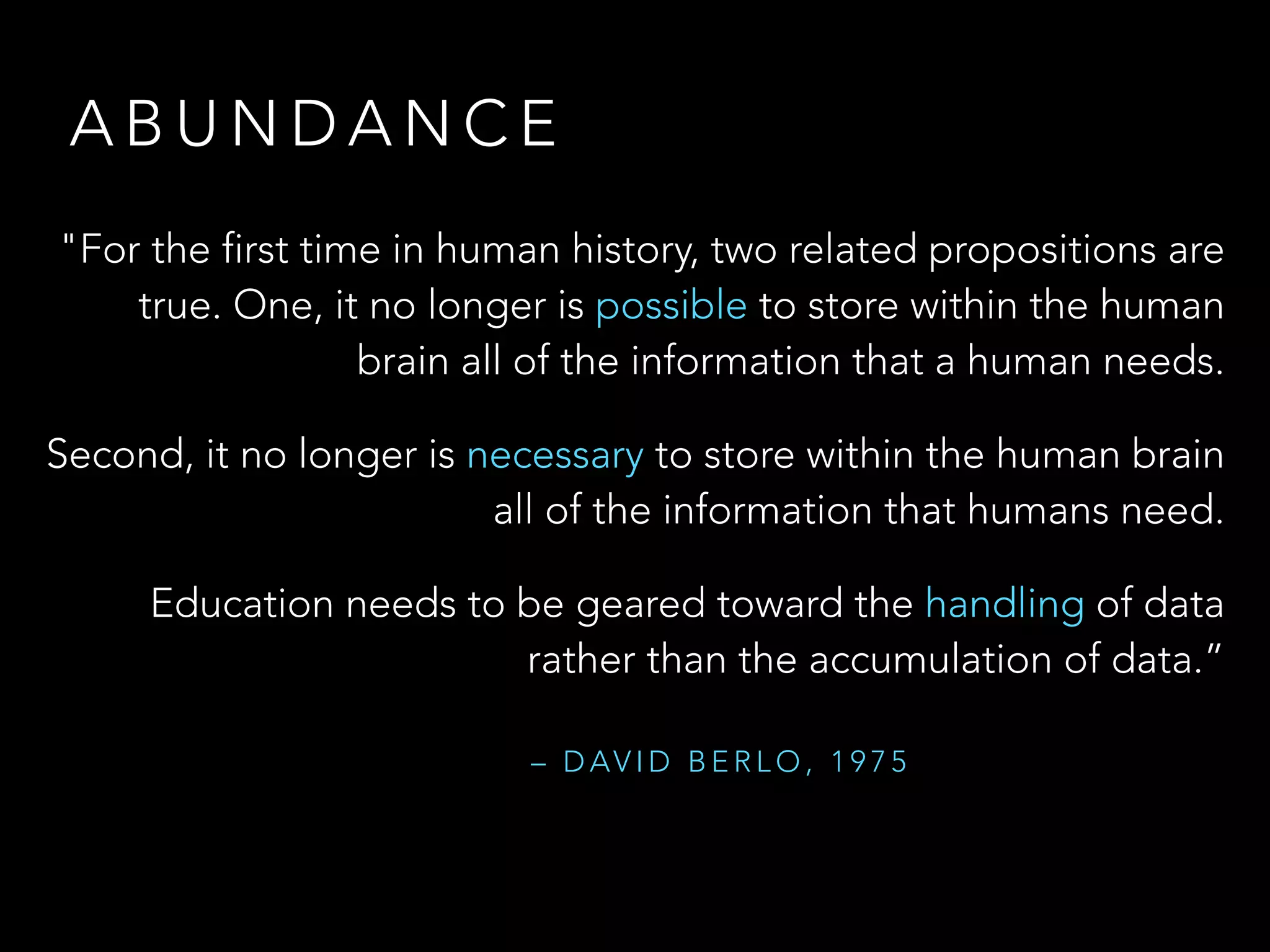 A B U N D A N C E
"For the first time in human history, two related propositions are
true. One, it no longer is possible to store within the human
brain all of the information that a human needs.
Second, it no longer is necessary to store within the human brain
all of the information that humans need.
Education needs to be geared toward the handling of data
rather than the accumulation of data.”
– D AV I D B E R L O , 1 9 7 5
 