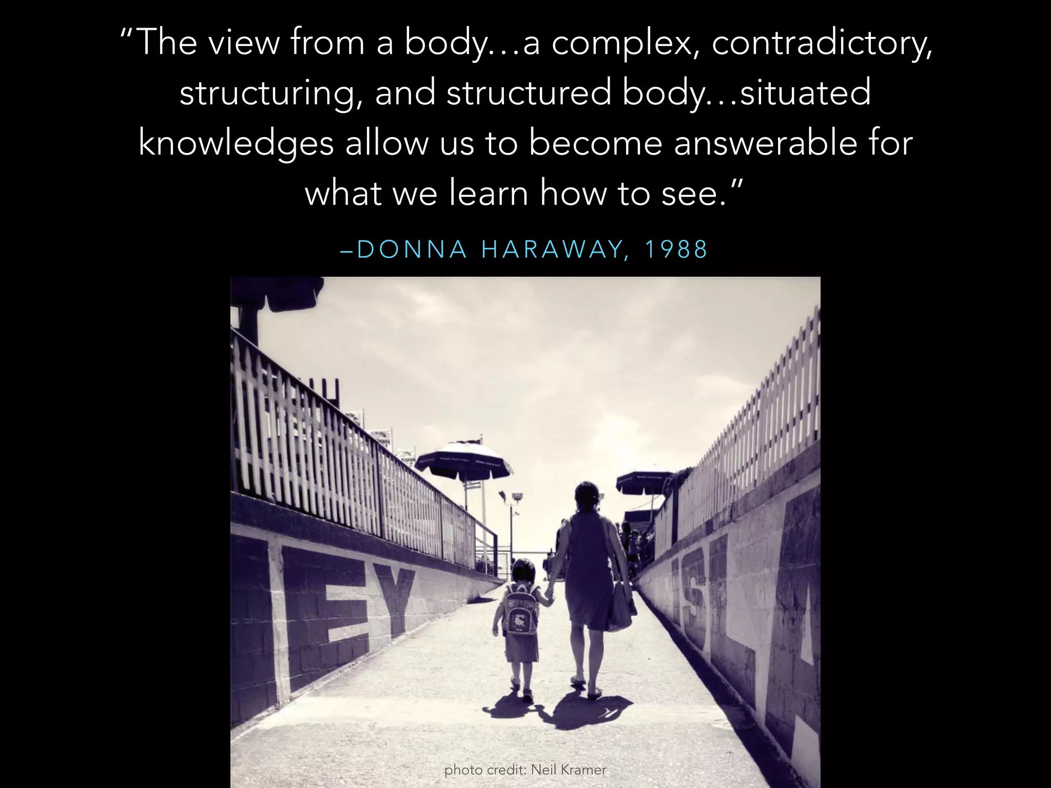 – D O N N A H A R A WAY, 1 9 8 8
“The view from a body…a complex, contradictory,
structuring, and structured body…situated
knowledges allow us to become answerable for
what we learn how to see.”
photo credit: Neil Kramer
 