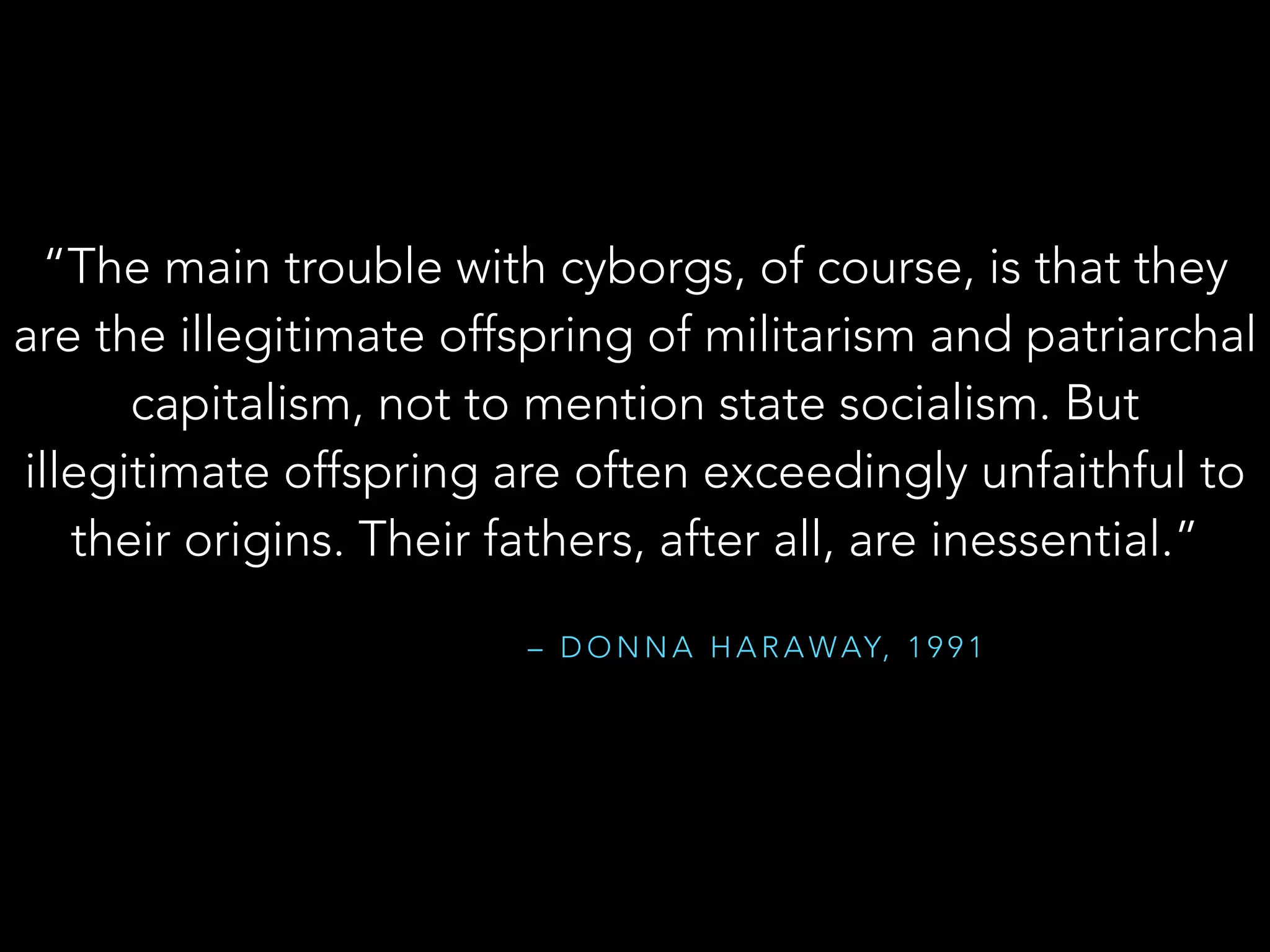 “The main trouble with cyborgs, of course, is that they
are the illegitimate offspring of militarism and patriarchal
capitalism, not to mention state socialism. But
illegitimate offspring are often exceedingly unfaithful to
their origins. Their fathers, after all, are inessential.”
– D O N N A H A R A WAY, 1 9 9 1
 