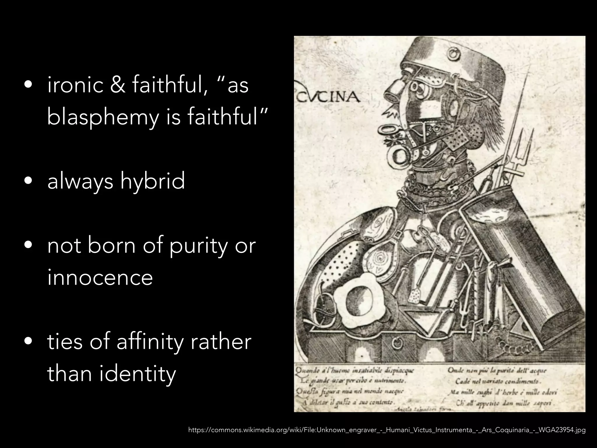 https://commons.wikimedia.org/wiki/File:Unknown_engraver_-_Humani_Victus_Instrumenta_-_Ars_Coquinaria_-_WGA23954.jpg
!
• ironic & faithful, “as
blasphemy is faithful”
!
• always hybrid
!
• not born of purity or
innocence
!
• ties of affinity rather
than identity
 