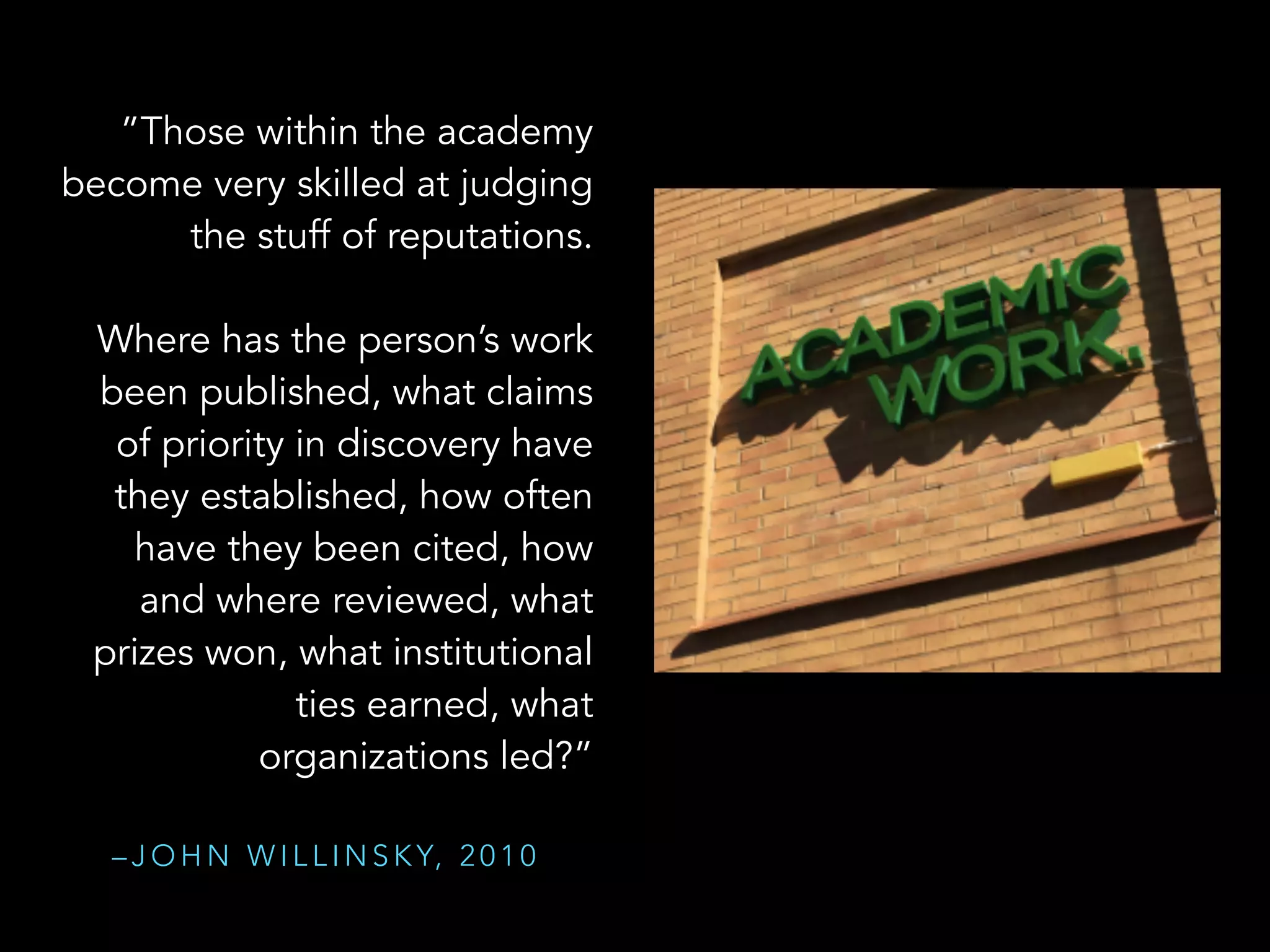 “””Those within the academy
become very skilled at judging
the stuff of reputations.
!
Where has the person’s work
been published, what claims
of priority in discovery have 
they established, how often
have they been cited, how
and where reviewed, what  
prizes won, what institutional
ties earned, what
organizations led?”  
W
– J O H N W I L L I N S K Y, 2 0 1 0
 