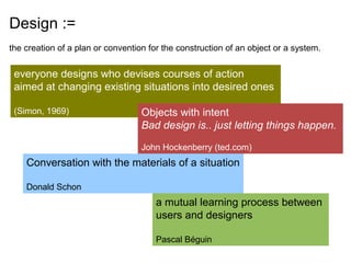 Design :=
the creation of a plan or convention for the construction of an object or a system.


 everyone designs who devises courses of action
 aimed at changing existing situations into desired ones

 (Simon, 1969)                     Objects with intent
                                   Bad design is.. just letting things happen.

                                   John Hockenberry (ted.com)
    Conversation with the materials of a situation

    Donald Schon
                                       a mutual learning process between
                                       users and designers

                                       Pascal Béguin
 