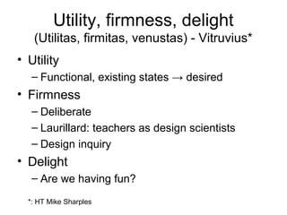 Utility, firmness, delight
      (Utilitas, firmitas, venustas) - Vitruvius*
• Utility
   – Functional, existing states → desired
• Firmness
   – Deliberate
   – Laurillard: teachers as design scientists
   – Design inquiry
• Delight
   – Are we having fun?

  *: HT Mike Sharples
 