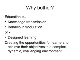 Why bother?
Education is..
• Knowledge transmission
• Behaviour modulation
or -
• Designed learning:
Creating the opportunities for learners to
  achieve their objectives in a complex,
  dynamic, challenging environment.
 