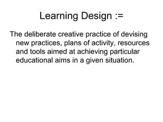 Learning Design :=
The deliberate creative practice of devising new
  practices, plans of activity, resources and tools
  aimed at achieving particular educational aims
  in a given situation.
 