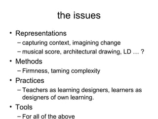 the issues
• Representations
  – capturing context, imagining change
  – musical score, architectural drawing, LD … ?
• Methods
  – Firmness, taming complexity
• Practices
  – Teachers as learning designers, learners as designers
    of own learning.
• Tools
  – For all of the above
 