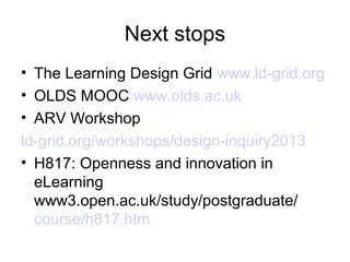 Next stops
• The Learning Design Grid www.ld-grid.org
• OLDS MOOC www.olds.ac.uk
• ARV Workshop
ld-grid.org/workshops/design-inquiry2013
• Participatory Pattern Workshops talk
  altc2012.alt.ac.uk/talks/28096
• H817: Openness and innovation in eLearning
  www3.open.ac.uk/study/postgraduate/
  course/h817.htm
 